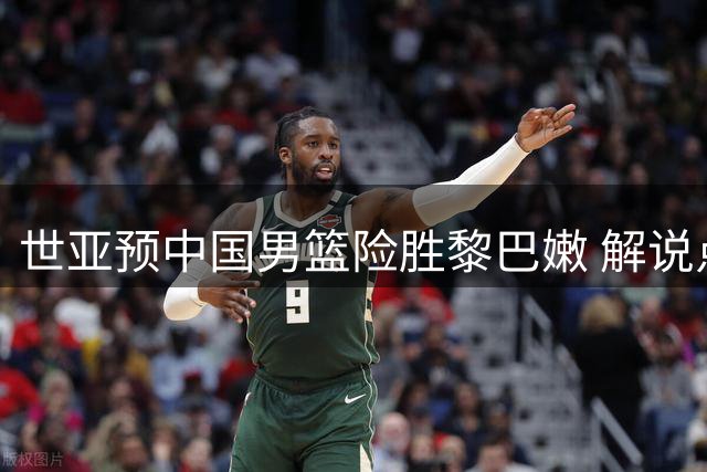 世亚预中国男篮险胜黎巴嫩 解说点名期待周琦复出