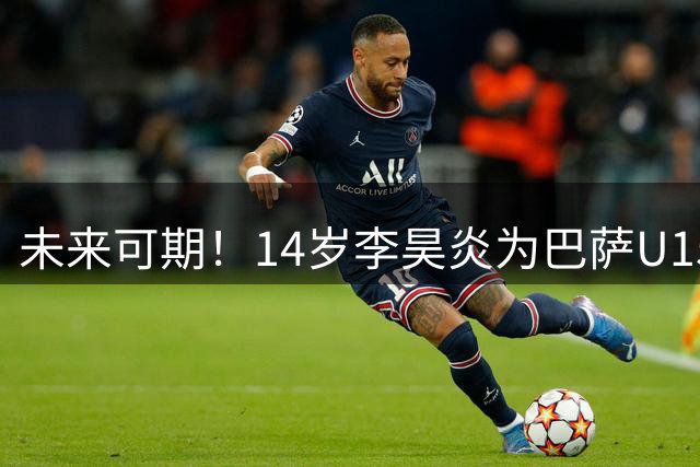 未来可期！14岁李昊炎为巴萨U15踢热身赛 内切连过数人险些一条龙